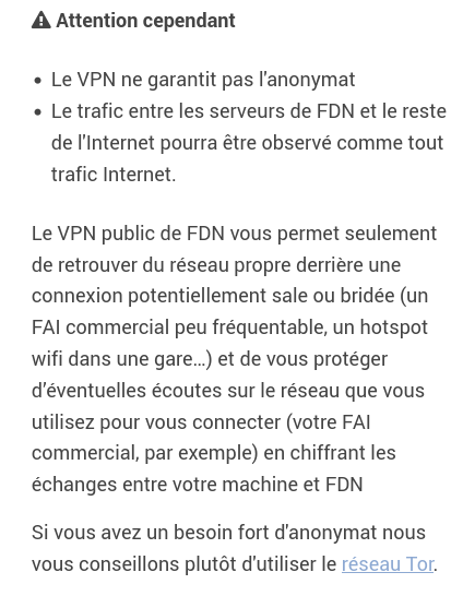 /!\ Attention cependant Le VPN ne garantit pas l'anonymat Le trafic entre les serveurs de FDN et le reste de l'Internet pourra être observé comme tout trafic Internet. Le VPN public de FDN vous permet seulement de retrouver du réseau propre derrière une connexion potentiellement sale ou bridée (un FAI commercial peu fréquentable, un hotspot wifi dans une gare…) et de vous protéger d’éventuelles écoutes sur le réseau que vous utilisez pour vous connecter (votre FAI commercial, par exemple) en chiffrant les échanges entre votre machine et FDN Si vous avez un besoin fort d'anonymat nous vous conseillons plutôt d'utiliser le réseau Tor (https://nos-oignons.net/%C3%80_propos/index.fr.html).