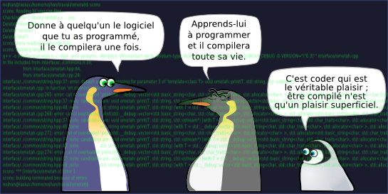 Donne à quelqu'un le logiciel que tu as programmé, il le compilera une fois.  Apprends-lui  à programmer et il compilera  toute sa vie. C'est coder qui est  le véritable plaisir ;  être compilé n'est  qu'un plaisir superficiel. nojhan@lasius:/home/nojhan/travail/ometah$ scons scons: Reading SConscript files ... Checking for C library libstdc++... yes Delete("libometah.so") Delete("ometah") Delete("dist") scons: done reading SConscript files. scons: Building targets ... g++ -o interface/ometah.o -c -Wall -ansi -pedantic -Wimplicit -Wredundant-decls -Wreturn-type -Wunused -Wno-deprecated -D _GLIBCXX_DEBUG -D VERSION="\"0.3\"" interface/ometah.cpp In file included from interface/../commons.h:30,                  from interface/ometah.hpp:84,                  from interface/ometah.cpp:28: interface/../common/string.hpp:37: error: default argument missing for parameter 3 of 'template<class T> void ometah::print(T, std::string, std::ostream*)' interface/ometah.cpp: In function 'int main(int, char**)': interface/ometah.cpp:265: error: call of overloaded 'print(std::__debug::vector<std::basic_string<char, std::char_traits<char>, std::allocator<char> >, std::allocator<std::basic_string<char, std::char_trait interface/../common/string.hpp:37: note: candidates are: void ometah::print(T, std::string, std::ostream*) [with T = std::__debug::vector<std::basic_string<char, std::char_traits<char>, std::allocator<char] interface/../common/string.hpp:48: note:                 std::string ometah::print(T, std::string) [with T = std::__debug::vector<std::basic_string<char, std::char_traits<char>, std::allocator<char> >, std::alloca interface/ometah.cpp:268: error: call of overloaded 'print(std::__debug::vector<std::basic_string<char, std::char_traits<char>, std::allocator<char> >, std::allocator<std::basic_string<char, std::char_traits interface/../common/string.hpp:37: note: candidates are: void ometah::print(T, std::string, std::ostream*) [with T = std::__debug::vector<std::basic_string<char, std::char_traits<char>, std::allocator<char interface/../common/string.hpp:48: note:                 std::string ometah::print(T, std::string) [with T = std::__debug::vector<std::basic_string<char, std::char_traits<char>, std::allocator<char> >, std::alloca interface/ometah.cpp:271: error: call of overloaded 'print(std::__debug::vector<std::basic_string<char, std::char_traits<char>, std::allocator<char> >, std::allocator<std::basic_string<char, std::char_trait interface/../common/string.hpp:37: note: candidates are: void ometah::print(T, std::string, std::ostream*) [with T = std::__debug::vector<std::basic_string<char, std::char_traits<char>, std::allocator<cha interface/../common/string.hpp:48: note:                 std::string ometah::print(T, std::string) [with T = std::__debug::vector<std::basic_string<char, std::char_traits<char>, std::allocator<char> >, std::alloca interface/ometah.cpp:274: error: call of overloaded 'print(std::__debug::vector<std::basic_string<char, std::char_traits<char>, std::allocator<char> >, std::allocator<std::basic_string<char, std::char_traits interface/../common/string.hpp:37: note: candidates are: void ometah::print(T, std::string, std::ostream*) [with T = std::__debug::vector<std::basic_string<char, std::char_traits<char>, std::allocator<char interface/../common/string.hpp:48: note:                 std::string ometah::print(T, std::string) [with T = std::__debug::vector<std::basic_string<char, std::char_traits<char>, std::allocator<char> >, std::alloca scons: *** [interface/ometah.o] Error 1 scons: building terminated because of errors. nojhan@lasius:/home/nojhan/travail/ometah$