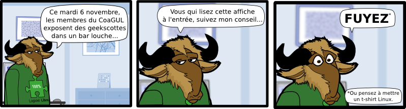 Oui, c'est censé être un tableau de bord...  Soit vous avez un problème de vue et vous zoomez suffisamment à fond pour lire ce texte, soit vous vous amusez à greper tout ce qui ressemble à un fichier  texte. Dans tous les cas, vous êtes un gros geek et vous avez toute ma considération... J'aime bien mettre du texte trop petit pour être lu. 100% Libre Logiciel Geekscottes Oui, c'est censé être un tableau de bord...  100% Libre Logiciel Ce mardi 6 novembre, les membres du CoaGUL exposent des geekscottes dans un bar louche... Oui, c'est censé être un tableau de bord...  J'aime bien mettre du texte trop petit pour être lu. Geekscottes Vous qui lisez cette affiche à l'entrée, suivez mon conseil... FUYEZ * J'aime bien mettre du texte trop petit pour être lu. *Ou pensez à mettre  un t-shirt Linux.