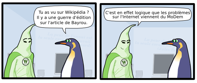 La peur de l'ennui est  la seule excuse du travail.  (Jules Renard) W Kabale Tu as vu sur Wikipédia ? Il y a une guerre d'édition sur l'article de Bayrou. W Kabale C'est en effet logique que les problèmes  sur l'Internet viennent du MoDem