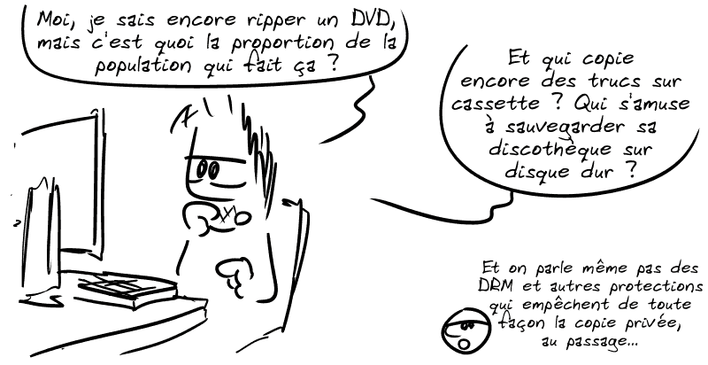 Gee, derrière son ordinateur : « Moi je sais encore ripper un DVD, mais c'est quoi la proportion de la population qui fait ça ? Et qui copie encore des trucs sur cassette ? Qui s'amuse à sauvegarder sa discothèque sur disque dur ? » Le smiley : « Et on parle même pas des DRM et autres protections qui empêchent de toute façon la copie privée, au passage… »