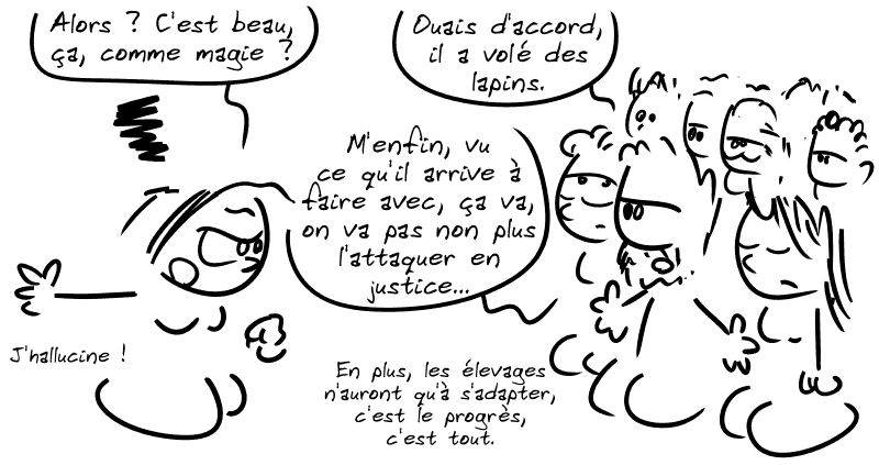 Cassandre demande à la foule du début : « Alors ? C'est beau, ça, comme magie ? » Un type : « Ouais d'accord, il a volé des lapins, m'enfin vu ce qu'il arrive à faire avec, ça va, on va pas non plus l'attaquer en justice…  en plus les élevages n'auront qu'à s'adapter, c'est le progrès, c'est tout. » Cassandre : « J'hallucine ! »