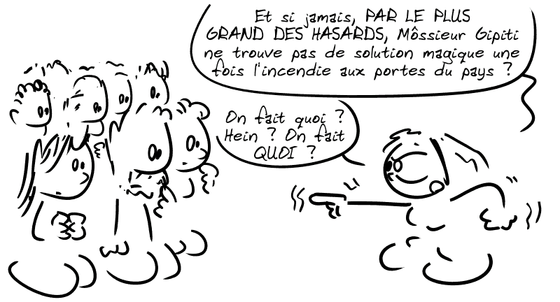 Cassandre, très énervée : « Et si jamais, PAR LE PLUS GRAND DES HASARDS, Môssieur Gipiti ne trouve pas de solution magique une fois l'incendie aux portes du pays ? On fait quoi ? Hein ? On fait QUOI ? »