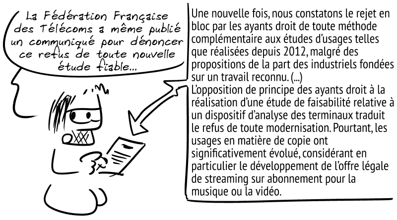 Gee, montrant un document : « La Fédération Française des Télécoms a même publié un communiqué pour dénoncer ce refus de toute nouvelle étude fiable. » Le communiqué : « Une nouvelle fois, nous constatons le rejet en bloc par les ayants droit de toute méthode complémentaire aux études d’usages telles que réalisées depuis 2012, malgré des propositions de la part des industriels fondées sur un travail reconnu. (...) L’opposition de principe des ayants droit à la réalisation d’une étude de faisabilité relative à un dispositif d’analyse des terminaux traduit le refus de toute modernisation. Pourtant, les usages en matière de copie ont significativement évolué, considérant en particulier le développement de l’offre légale de streaming sur abonnement pour la musique ou la vidéo. »