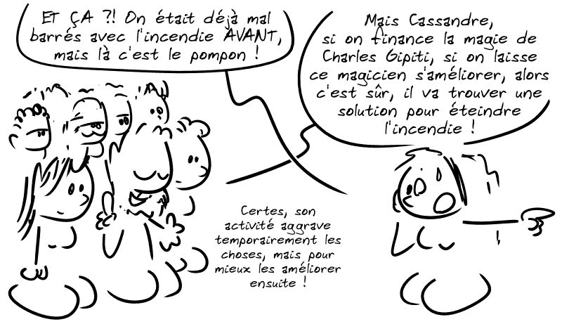 Elle se retourne vers le type du début : « ET ÇA ?! On était déjà mal barrés avec l'incendie AVANT, mais là c'est le pompon ! » La foule : « Mais Cassandre, si on finance la magie de Charles Gipiti, si on laisse ce magicien s'améliorer, alors c'est sûr, il va trouver une solution pour éteindre l'incendie ! Certes, son activité aggrave temporairement les choses, mais pour mieux les améliorer ensuite ! »