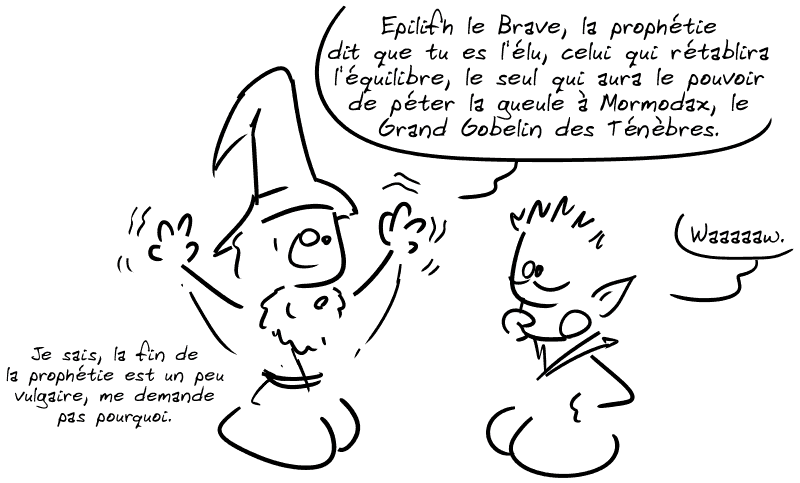 Même scène que précédemment. Un magicien dit à un elfe : « Epilifh le Brave, la prophétie dit que tu es l'élu, celui qui rétablira l'équilibre, le seul qui aura le pouvoir de péter la gueule à Mormodax, le Grand Gobelin des Ténèbres. » L'elfe : « Waaaaaw. » Le magicien : « Je sais, la fin de la prophétie est un peu vulgaire, me demande pas pourquoi. »