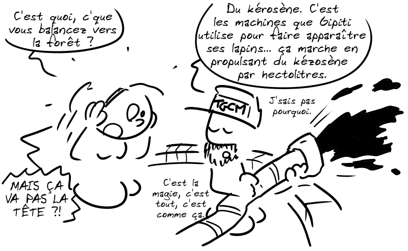 Un ouvrier avec une casquette « TGCM » tient un tuyau en direction de la forêt et y propulse un liquide. Cassandre : « C'est quoi, c'que vous balancez vers la forêt ? » L'ouvrier : « Du kérosène. C'est les machines que Gipiti utilise pour faire apparaître ses lapins… ça marche en propulsant du kérosènepar hectolitres. J'sais pas pourquoi. C'est la magie, c'est tout, c'est comme ça. » Cassandre : « MAIS ÇA VA PAS LA TÊTE ?! »