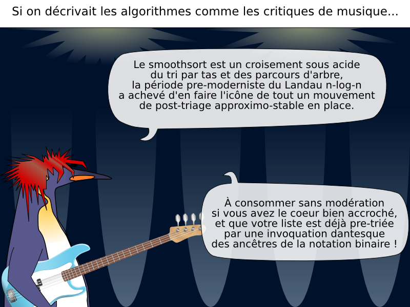 Le smoothsort est un croisement sous acide  du tri par tas et des parcours d'arbre,  la période pre-moderniste du Landau n-log-n  a achevé d'en faire l'icône de tout un mouvement de post-triage approximo-stable en place. À consommer sans modération  si vous avez le coeur bien accroché,  et que votre liste est déjà pre-triée  par une invoquation dantesque  des ancêtres de la notation binaire ! Si on décrivait les algorithmes comme les critiques de musique...
