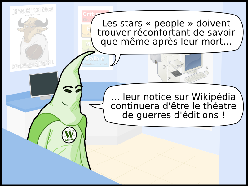 W Kabale Les stars « people » doivent trouver réconfortant de savoir que même après leur mort... ... leur notice sur Wikipédia continuera d'être le théatre de guerres d'éditions ! JE VEUX TON CORE JE VEUX TON CORE © DUMPE-TOI À L'APRIL DUMPE-TOI À L'APRIL www.april.org