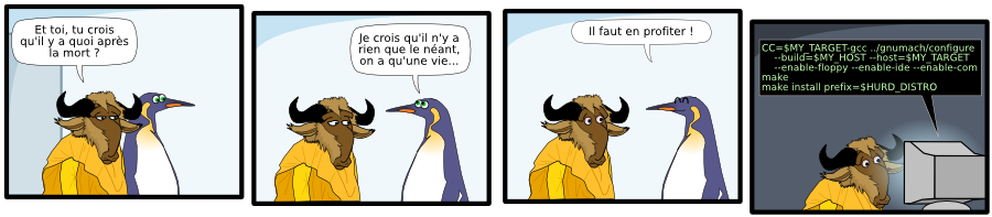 Et toi, tu crois  qu'il y a quoi après la mort ? Je crois qu'il n'y a rien que le néant, on a qu'une vie... Il faut en profiter ! CC=$MY_TARGET-gcc ../gnumach/configure     --build=$MY_HOST --host=$MY_TARGET      --enable-floppy --enable-ide --enable-com make make install prefix=$HURD_DISTRO