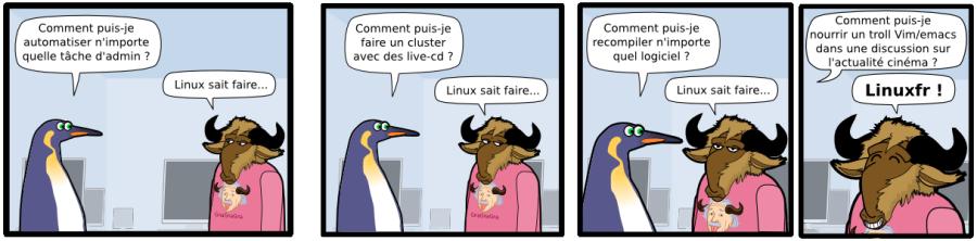 Comment puis-je automatiser n'importe quelle tâche d'admin ? Linux sait faire... Comment puis-je faire un cluster avec des live-cd ? Linux sait faire... Comment puis-je recompiler n'importe quel logiciel ? Linux sait faire... Comment puis-je nourrir un troll Vim/emacs dans une discussion sur  l'actualité cinéma ? Linuxfr !