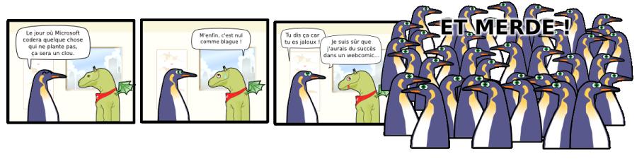 Le jour où Microsoft codera quelque chose qui ne plante pas, ça sera un clou. M'enfin, c'est nul comme blague ! Tu dis ça car  tu es jaloux ! Je suis sûr que j'aurais du succès dans un webcomic... ET MERDE ! ET MERDE !