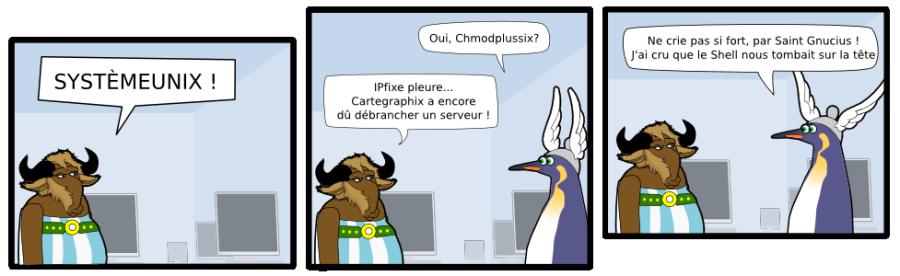 SYSTÈMEUNIX ! Oui, Chmodplussix? IPfixe pleure... Cartegraphix a encore  dû débrancher un serveur ! Ne crie pas si fort, par Saint Gnucius ! J'ai cru que le Shell nous tombait sur la tête