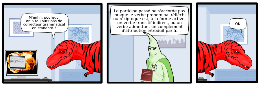 Le participe passé ne s'accorde pas  lorsque le verbe pronominal réfléchi  ou réciproque est, à la forme active,  un verbe transitif indirect, ou un  verbe admettant un complément  d'attribution introduit par à. W Kabale Précis de grammaire approximative M'enfin, pourquoi on a toujours pas de correcteur grammatical en standard ? <tix> Cher inconnu, votre  prose m'émeut ! <moz> Moi aussi j'eusse l'heur de trop vous kiffer  Envoyer OK