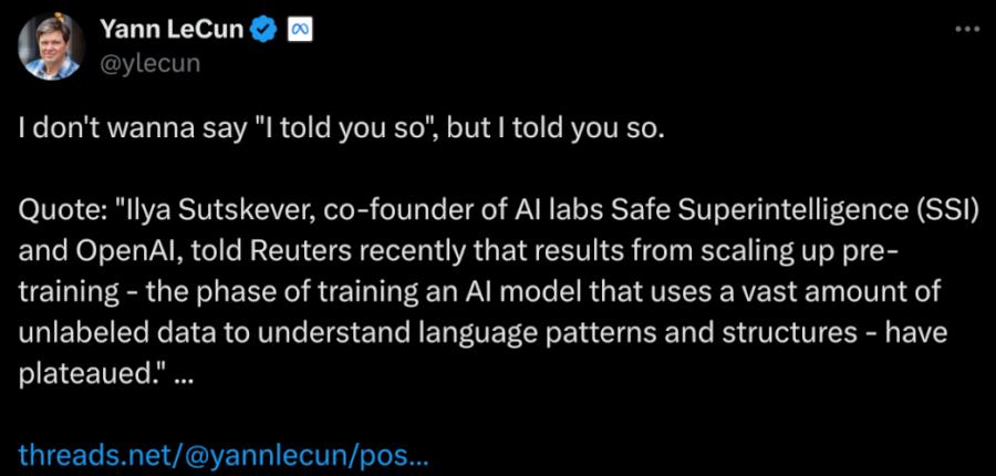 Tweet de Yann le Cun, disant :  I don't wanna say "I told you so", but I told you so.  Quote: "Ilya Sutskever, co-founder of AI labs Safe Superintelligence (SSI) and OpenAI, told Reuters recently that results from scaling up pre-training - the phase of training an AI model that uses a vast amount of unlabeled data to understand language patterns and structures - have plateaued." ...