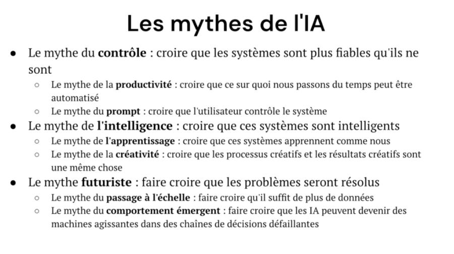 Les mythes de l'IA :* Le mythe de contrôle : croire que les systèmes plus fiables qu'ils ne sont -> Le mythe de la productivité : croire que ce sur quoi nous passons du temps peut être automatisé -> Le mythe du prompt : croire que l'utilisateur contrôle le système * Le mythe de l'intelligence : croire que ces systèmes sont intelligents -> Le mythe de l'apprentissage : croire que ces systèmes apprennent de nous -> Le mythe de la créativité : croire que les processus créatifs et les résultats créatifs sont les mêmes choses * Le mythe futuriste : faire croire que les problèmes seront résolus -> Le mythe du passage à l'échelle : faire croire qu'il suffit de plus de données Le mythe du comportement émergeant : faire croire que les IA peuvent être des machines agissantes dans des chaînes de décisions défaillantes